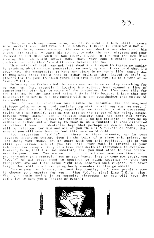 »3.  Fu, o vich T being, sy entive wind ol body shitted pears Bt M e T T ue herd, 1 "o L Fencabor 8 movie § amee iy e the oV ot bl Al who spent R it T e iy B sum nt o wake the sauc mistakes and jou Chetges e il e e he e voun. Thouh 1n the ond the man 1o Fueine 10t make Ehase Aoty famc wirtakod and poer Chateas, ol vt s dLEEorence hetucen The tu  T mut i 5F Seath wis nat ISt about w1 besan Lo Fegain ay sanity b ARk fi atnt o nedt sancratiou, my seed, ay son. I wis eold that 194 Benr havt the Sppartinitv’ 1o have aoy place Tn my don’s 1ife, nostly due i i 8 host ol athur entitics that failed ’to daunt  Taurtain vears Tien (rom diath rov] Lo he a pact o my  et ore wy ova Father disd, he wncourazed me to never “lop searching for e Some et tecentls 1 located nis mothcr, have opensd s line ot Caamnicatton Tt her G4 SpLECaf the 6letaclot, but Lve come this fo e g e Tl et b e T 140 hecouse 1 know that an  L1 1ot T g Lactonahin with wy san vershadevs this notice o That mer foo w ecution was uble te scranbl lozuc sotu on iy o  the pre-imngined Fencration thesd e 1 Teet his struge el 1 o b3 strokgls - Eroving up Uilhomt 5 Cither i of havimg to know me 4z footnora in some’ d1stosteq Croetind. 1 a5 “hope - thay perhaps my domund that things STt EU bin and a1 o you K6 a8 V20T ou thera, that  i Velcume the haner L’ (ace him, cspecinily mow that b it  Rome a1 you w11 wvir hve Lo (el thia veesfon of cold. i enleations R UL Share T “those  streets, up in some fuveniTe itention conter, down in the belly of & alave Ship prison, or Busi i vanr thane, 16U e share With you this veality... all of you ST TR ST T Tt e Vi e in Cantrol of your e e el T T Tt adath s tnevitable to everyone. ey 3 e ET 0 Something that you want other to have comtrol Gver i your Tives. You fre ot out of cantrel aver your own 1ives until Feluier Ut coutrol. Lace up vour boot’, 1ace up your ovn youth, you A e e "E Concimue o ’stick together - what you voungsters ave out here dofng £LGht how, deserves much respect, hut never Fuggen than Wil v a1l ar coing haed, resowber to algo go swart!  Chose your ot Fricide, bt most lwportantly, dontt Lver permit anyone o chouse Vour omemtes far you... Rise N.G.’z, rivet Rise YG.ox, ris Mhen von heain Woving fn an oppusite direction, no one vill have the o T G Sdad v & otice GF Deathtt  